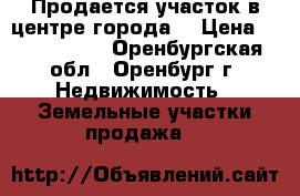 Продается участок в центре города  › Цена ­ 6 000 000 - Оренбургская обл., Оренбург г. Недвижимость » Земельные участки продажа   